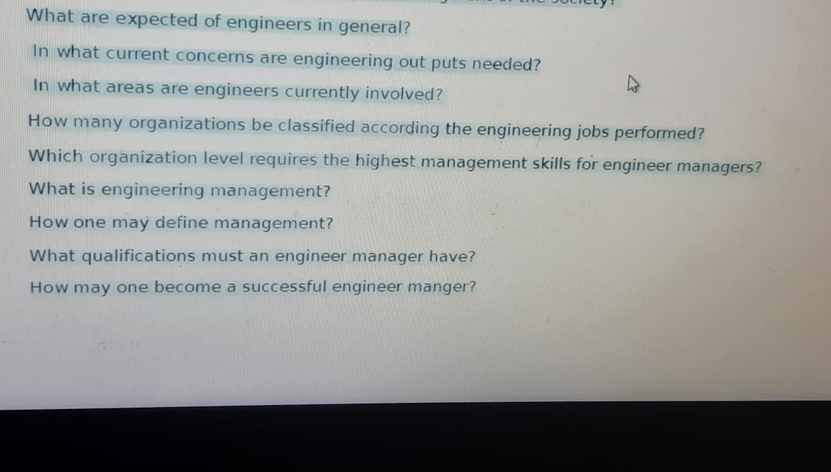 What are expected of engineers in general?
In what current concerns are engineering out puts needed?
In what areas are engineers currently involved?
How many organizations be classified according the engineering jobs performed?
Which organization level requires the highest management skills for engineer managers?
What is engineering management?
How one may define management?
What qualifications must an engineer manager have?
How may one become a successful engineer manger?

