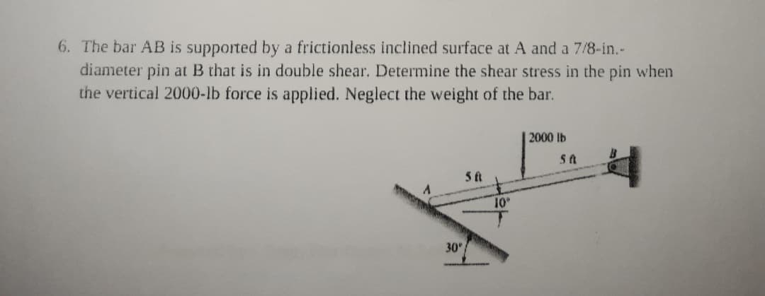 6. The bar AB is supported by a frictionless inclined surface at A and a 7/8-in.-
diameter pin at B that is in double shear. Determine the shear stress in the pin when
the vertical 2000-lb force is applied. Neglect the weight of the bar.
2000 lb
10
30
