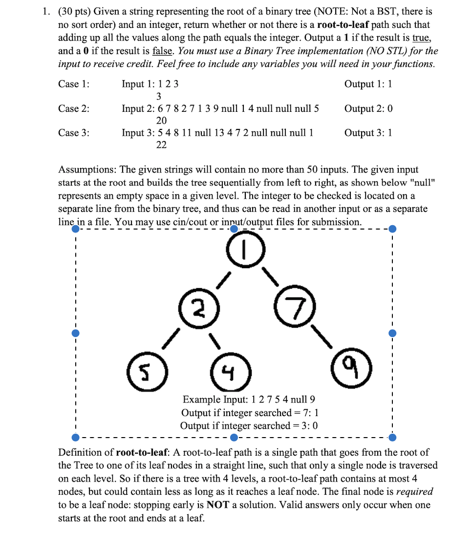 1. (30 pts) Given a string representing the root of a binary tree (NOTE: Not a BST, there is
no sort order) and an integer, return whether or not there is a root-to-leaf path such that
adding up all the values along the path equals the integer. Output a 1 if the result is true,
and a 0 if the result is false. You must use a Binary Tree implementation (NO STL) for the
input to receive credit. Feel free to include any variables you will need in your functions.
Case 1:
Input 1: 123
Output 1: 1
Case 2:
Input 2: 6 7 8 2713 9 null 1 4 null null null 5
Output 2: 0
20
Case 3:
Input 3: 5 4 8 11 null 13 4 7 2 null null null 1
Output 3: 1
22
Assumptions: The given strings will contain no more than 50 inputs. The given input
starts at the root and builds the tree sequentially from left to right, as shown below "null"
represents an empty space in a given level. The integer to be checked is located on a
separate line from the binary tree, and thus can be read in another input or as a separate
line in a file. You may use cin/cout or input/output files for submission.
2
4
Example Input: 1 2 7 5 4 null 9
Output if integer searched = 7: 1
Output if integer searched = 3: 0
Definition of root-to-leaf: A root-to-leaf path is a single path that goes from the root of
the Tree to one of its leaf nodes in a straight line, such that only a single node is traversed
on each level. So if there is a tree with 4 levels, a root-to-leaf path contains at most 4
nodes, but could contain less as long as it reaches a leaf node. The final node is required
to be a leaf node: stopping early is NOT a solution. Valid answers only occur when one
starts at the root and ends at a leaf.
