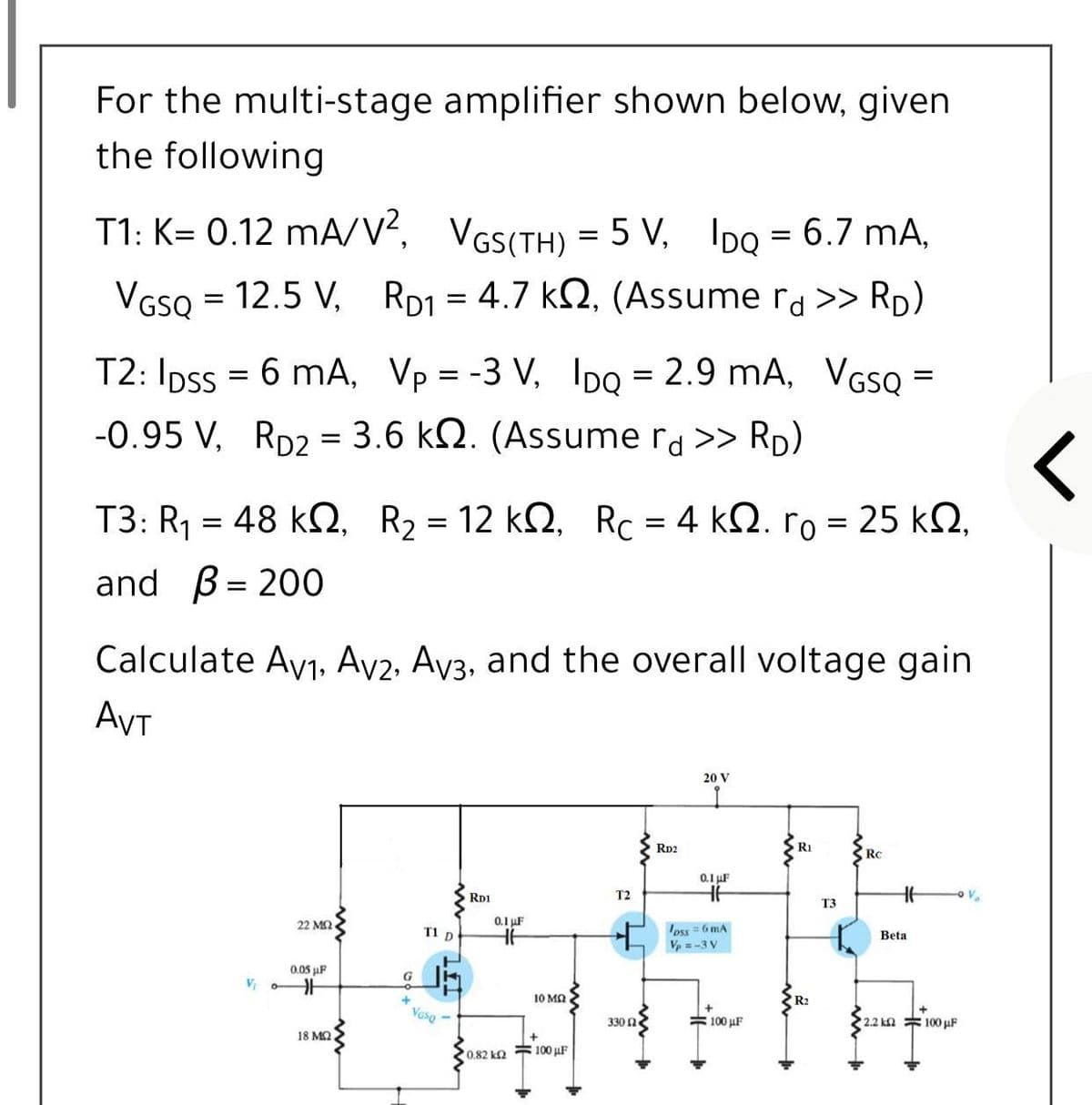 For the multi-stage amplifier shown below, given
the following
T1: K= 0.12 mA/V?, VGS(TH) = 5 V, IDo = 6.7 mA,
VGSQ = 12.5 V, RD1 = 4.7 k2, (Assume ra >> RD)
T2: Ipss = 6 mA, Vp = -3 V, 1IDO = 2.9 mA, VGS =
%3D
-0.95 V, Rp2 = 3.6 kN. (Assume ra >> RD)
T3: R1 = 48 kQ, R2 = 12 k2, Rc = 4 kQ. ro = 25 k2,
and
B= 200
Calculate Av1, Av2, Ay3, and the overall voltage gain
AVT
20 V
Rp2
RI
Rc
0.1 uF
RD1
T2
T3
22 MQ
0.1 uF
oss =6 mA
Vp =-3 V
T1 D
Beta
0.05 µF
G
10 MQ
R2
Vaso -
330 Ω
#100 µF
2.2 kn 100 µF
18 MQ
0.82 k2 100 uF
