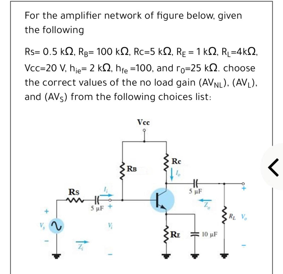 For the amplifier network of figure below, given
the following
Rs= 0.5 k2, Rg= 100 kN, Rc=5 kQ, Rɛ = 1 kN, R=4kQ,
Vcc=20 V, hje= 2 kQ, hfe =100, and ro=25 kQ. choose
the correct values of the no load gain (AVNL), (AVL),
and (AVs) from the following choices list:
Vc
Rc
RB
Rs
5 μF
5 μF
RL Vo
V,
RE
10 μF
+
