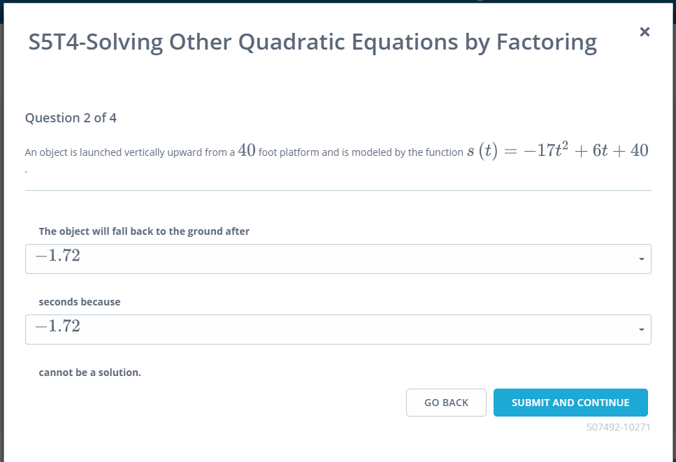 S5T4-Solving Other Quadratic Equations by Factoring
Question 2 of 4
An object is launched vertically upward from a 40 foot platform and is modeled by the function S (t) = -17t² + 6t + 40
The object will fall back to the ground after
-1.72
seconds because
-1.72
cannot be a solution.
GO BACK
SUBMIT AND CONTINUE
507492-10271
