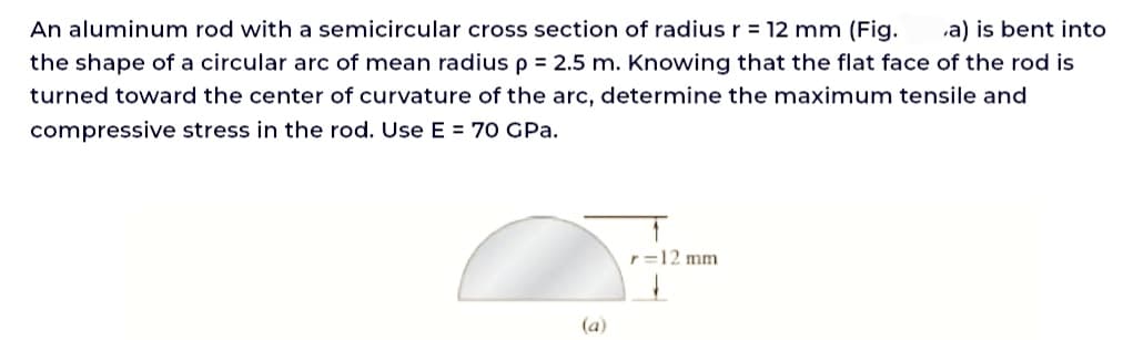 An aluminum rod with a semicircular cross section of radius r = 12 mm (Fig. a) is bent into
the shape of a circular arc of mean radius p = 2.5 m. Knowing that the flat face of the rod is
turned toward the center of curvature of the arc, determine the maximum tensile and
compressive stress in the rod. Use E = 70 GPa.
(a)
r=12 mm