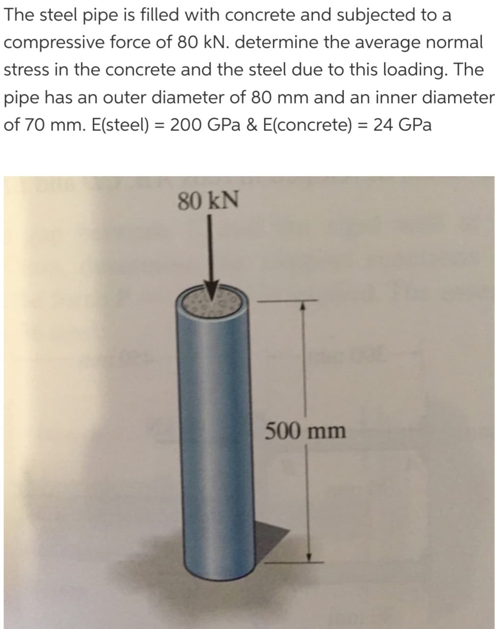The steel pipe is filled with concrete and subjected to a
compressive force of 80 kN. determine the average normal
stress in the concrete and the steel due to this loading. The
pipe has an outer diameter of 80 mm and an inner diameter
of 70 mm. E(steel) = 200 GPa & E(concrete) = 24 GPa
80 kN
500 mm