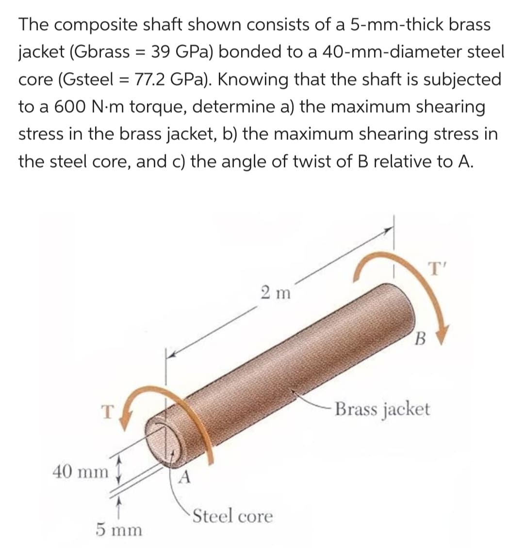 The composite shaft shown consists of a 5-mm-thick brass
jacket (Gbrass = 39 GPa) bonded to a 40-mm-diameter steel
core (Gsteel = 77.2 GPa). Knowing that the shaft is subjected
to a 600 N·m torque, determine a) the maximum shearing
stress in the brass jacket, b) the maximum shearing stress in
the steel core, and c) the angle of twist of B relative to A.
T
40 mm
5 mm
A
2 m
Steel core
T'
B
Brass jacket