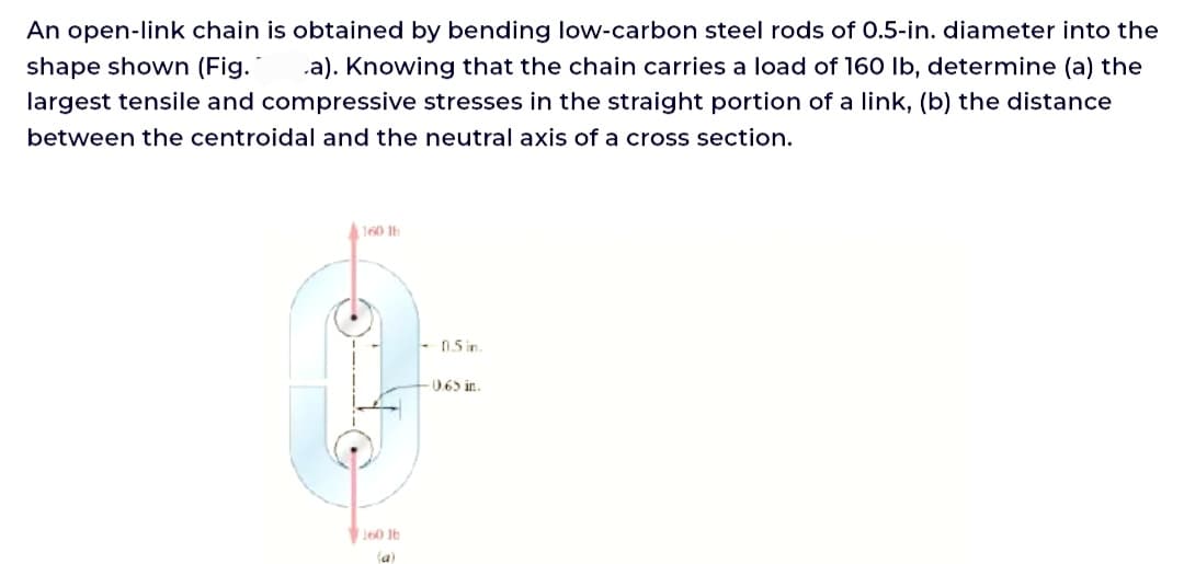 An open-link chain is obtained by bending low-carbon steel rods of 0.5-in. diameter into the
shape shown (Fig. a). Knowing that the chain carries a load of 160 lb, determine (a) the
largest tensile and compressive stresses in the straight portion of a link, (b) the distance
between the centroidal and the neutral axis of a cross section.
160 lb
160 lb
-0.5 in.
0.65 in.