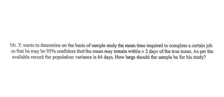 Mr. X wants to determine on the basis of sample study the mean time required to complete a certain job
so that he may be 95% confidernt that the mean may remain within ± 2 days of the true mean. As per the
available record the population variance is 64 days. How large should the sample be for his study?
