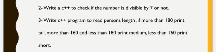 2- Write a c++ to check if the number is divisible by 7 or not.
3- Write c++ program to read persons length ,if more than 180 print
tall, more than 160 and less than 180 print medium, less than 160 print
short.
