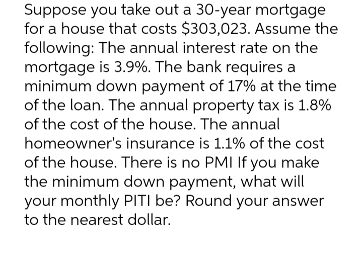 Suppose you take out a 30-year mortgage
for a house that costs $303,023. Assume the
following: The annual interest rate on the
mortgage is 3.9%. The bank requires a
minimum down payment of 17% at the time
of the loan. The annual property tax is 1.8%
of the cost of the house. The annual
homeowner's insurance is 1.1% of the cost
of the house. There is no PMI If you make
the minimum down payment, what will
your monthly PITI be? Round your answer
to the nearest dollar.