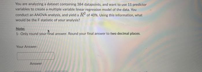 You are analyzing a dataset containing 384 datapoints, and want to use 11 predictor
variables to create a multiple variable linear regression model of the data. You
conduct an ANOVA analysis, and yield a R² of 40%. Using this information, what
would be the F statistic of your analysis?
Note:
1- Only round your final answer. Round your final answer to two decimal places.
Your Answer:
Answer