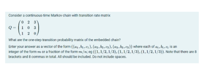 Consider a continuous-time Markov chain with transition rate matrix
0 2 31
Q10 3
2 0/
What are the one-step transition probability matrix of the embedded chain?
Enter your answer as a vector of the form ((a₁, b₁, ₁), (a₂, b₂, ₂), (as, bs, cs)) where each of a, b, c, is an
integer of the form or a fraction of the form m/n; eg ((1, 1/2, 1/3), (1, 1/2, 1/3), (1, 1/2, 1/3)). Note that there are 8
brackets and 8 commas in total. All should be included. Do not include spaces.