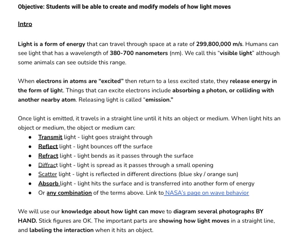Objective: Students will be able to create and modify models of how light moves
Intro
Light is a form of energy that can travel through space at a rate of 299,800,000 m/s. Humans can
see light that has a wavelength of 380-700 nanometers (nm). We call this "visible light" although
some animals can see outside this range.
When electrons in atoms are "excited" then return to a less excited state, they release energy in
the form of light. Things that can excite electrons include absorbing a photon, or colliding with
another nearby atom. Releasing light is called "emission."
Once light is emitted, it travels in a straight line until it hits an object or medium. When light hits an
object or medium, the object or medium can:
Transmit light light goes straight through
Reflect light light bounces off the surface
• Refract light
light bends as it passes through the surface
Diffract light light is spread as it passes through a small opening
• Scatter light light is reflected in different directions (blue sky / orange sun)
• Absorb light - light hits the surface and is transferred into another form of energy
•
Or any combination of the terms above. Link to NASA's page on wave behavior
We will use our knowledge about how light can move to diagram several photographs BY
HAND. Stick figures are OK. The important parts are showing how light moves in a straight line,
and labeling the interaction when it hits an object.