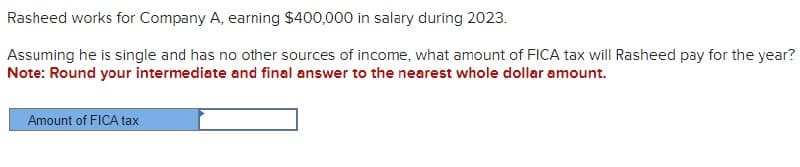Rasheed works for Company A, earning $400,000 in salary during 2023.
Assuming he is single and has no other sources of income, what amount of FICA tax will Rasheed pay for the year?
Note: Round your intermediate and final answer to the nearest whole dollar amount.
Amount of FICA tax