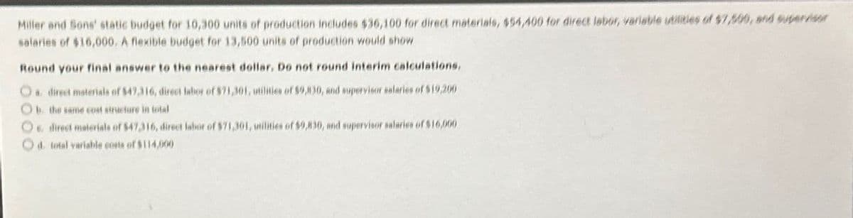 Miller and Sons' static budget for 10,300 units of production includes $36,100 for direct materials, $54,400 for direct labor, variable utilities of $7,500, and supervisor
salaries of $16,000. A flexible budget for 13,500 units of production would show
Round your final answer to the nearest dollar. Do not round interim calculations.
O direct materials of $47,316, direct labor of $71,301, utilities of $9,830, and supervisor salaries of $19,200
Ob. the same cost structure in total
Os direct materials of $47,316, direct labor of $71,301, inilities of $9,830, and supervisor salaries of $16,000
O d. total variable costs of $114,000