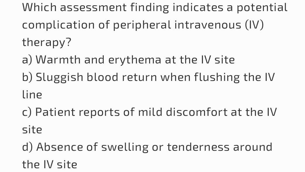 Which assessment finding indicates a potential
complication of peripheral intravenous (IV)
therapy?
a) Warmth and erythema at the IV site
b) Sluggish blood return when flushing the IV
line
c) Patient reports of mild discomfort at the IV
site
d) Absence of swelling or tenderness around
the IV site