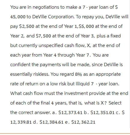 You are in negotiations to make a 7-year loan of $
45,000 to DeVille Corporation. To repay you, DeVille will
pay $2,500 at the end of Year 1, $5,000 at the end of
Year 2, and $7,500 at the end of Year 3, plus a fixed
but currently unspecified cash flow, X, at the end of
each year from Year 4 through Year 7. You are
confident the payments will be made, since DeVille is
essentially riskless. You regard 8% as an appropriate
rate of return on a low risk but illiquid 7-year loan.
What cash flow must the investment provide at the end
of each of the final 4 years, that is, what is X? Select
the correct answer. a. $12,373.41 b. $12, 351.01 c. $
12, 339.81 d. $12,384.61 e. $12, 362.21