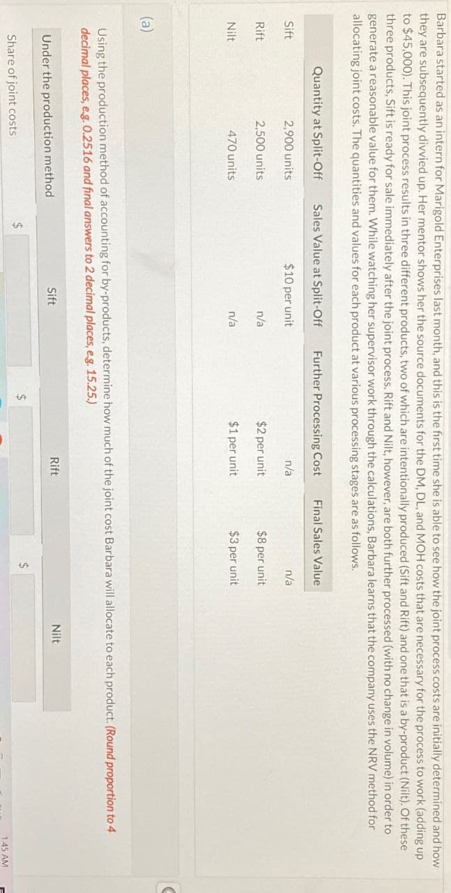 Barbara started as an intern for Marigold Enterprises last month, and this is the first time she is able to see how the joint process costs are initially determined and how
they are subsequently divvied up. Her mentor shows her the source documents for the DM, DL, and MOH costs that are necessary for the process to work (adding up
to $45,000). This joint process results in three different products, two of which are intentionally produced (Sift and Rift) and one that is a by-product (Nilt). Of these
three products, Sift is ready for sale immediately after the joint process. Rift and Nilt, however, are both further processed (with no change in volume) in order to
generate a reasonable value for them. While watching her supervisor work through the calculations, Barbara learns that the company uses the NRV method for
allocating joint costs. The quantities and values for each product at various processing stages are as follows.
Quantity at Split-Off
Sales Value at Split-Off
Further Processing Cost
Final Sales Value
Sift
2,900 units
$10 per unit
n/a
n/a
Rift
2,500 units
n/a
$2 per unit
$8 per unit
Nilt
470 units
n/a
$1 per unit
$3 per unit
(a)
Using the production method of accounting for by-products, determine how much of the joint cost Barbara will allocate to each product. (Round proportion to 4
decimal places, e.g. 0.2516 and final answers to 2 decimal places, e.g. 15.25.)
Under the production method
Share of joint costs
$
Sift
Rift
$
$
Nilt
1:45 AM