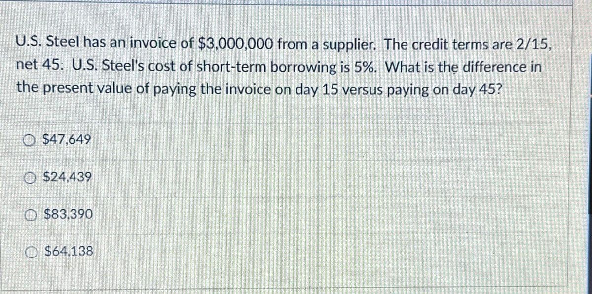 U.S. Steel has an invoice of $3,000,000 from a supplier. The credit terms are 2/15,
net 45. U.S. Steel's cost of short-term borrowing is 5%. What is the difference in
the present value of paying the invoice on day 15 versus paying on day 45?
O $47,649
$24,439
$83,390
$64,138