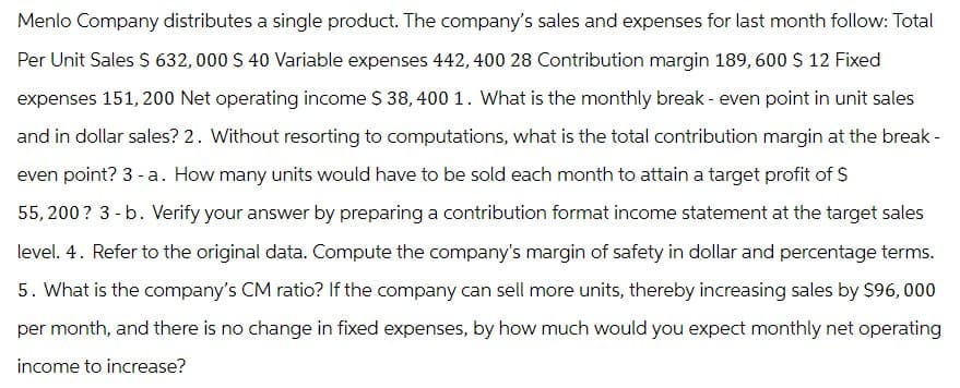 Menlo Company distributes a single product. The company's sales and expenses for last month follow: Total
Per Unit Sales $ 632, 000 $ 40 Variable expenses 442, 400 28 Contribution margin 189,600 $ 12 Fixed
expenses 151, 200 Net operating income $ 38, 400 1. What is the monthly break - even point in unit sales
and in dollar sales? 2. Without resorting to computations, what is the total contribution margin at the break -
even point? 3 - a. How many units would have to be sold each month to attain a target profit of $
55,200? 3-b. Verify your answer by preparing a contribution format income statement at the target sales
level. 4. Refer to the original data. Compute the company's margin of safety in dollar and percentage terms.
5. What is the company's CM ratio? If the company can sell more units, thereby increasing sales by $96,000
per month, and there is no change in fixed expenses, by how much would you expect monthly net operating
income to increase?