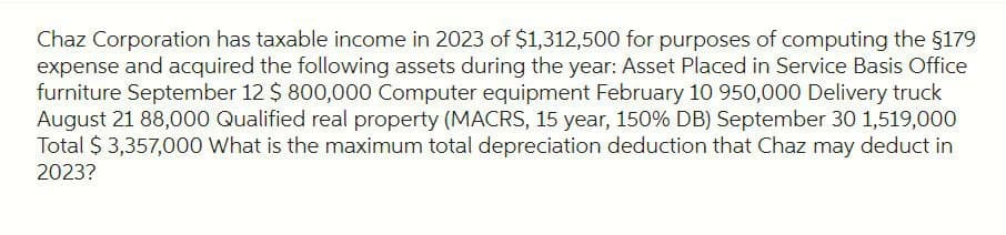 Chaz Corporation has taxable income in 2023 of $1,312,500 for purposes of computing the $179
expense and acquired the following assets during the year: Asset Placed in Service Basis Office
furniture September 12 $ 800,000 Computer equipment February 10 950,000 Delivery truck
August 21 88,000 Qualified real property (MACRS, 15 year, 150% DB) September 30 1,519,000
Total $ 3,357,000 What is the maximum total depreciation deduction that Chaz may deduct in
2023?
