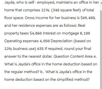 Jayda, who is self-employed, maintains an office in her
home that comprises 22% (340 square feet) of total
floor space. Gross income for her business is $49,400,
and her residence expenses are as follows: Real
property taxes $4,860 Interest on mortgage 8, 100
Operating expenses 4,050 Depreciation (based on
22% business use) 635 If required, round your final
answer to the nearest dollar. Question Content Area a.
What is Jayda's office in the home deduction based on
the regular method? b. What is Jayda's office in the
home deduction based on the simplified method?