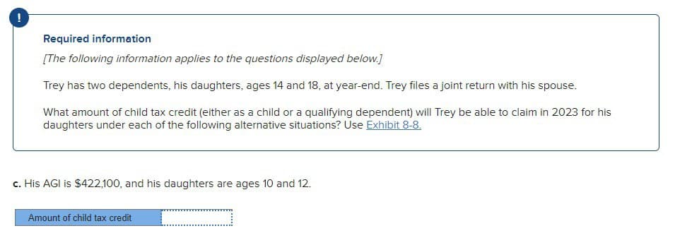 Required information
[The following information applies to the questions displayed below.]
Trey has two dependents, his daughters, ages 14 and 18, at year-end. Trey files a joint return with his spouse.
What amount of child tax credit (either as a child or a qualifying dependent) will Trey be able to claim in 2023 for his
daughters under each of the following alternative situations? Use Exhibit 8-8.
c. His AGI is $422,100, and his daughters are ages 10 and 12.
Amount of child tax credit
