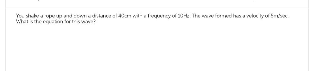 You shake a rope up and down a distance of 40cm with a frequency of 10Hz. The wave formed has a velocity of 5m/sec.
What is the equation for this wave?