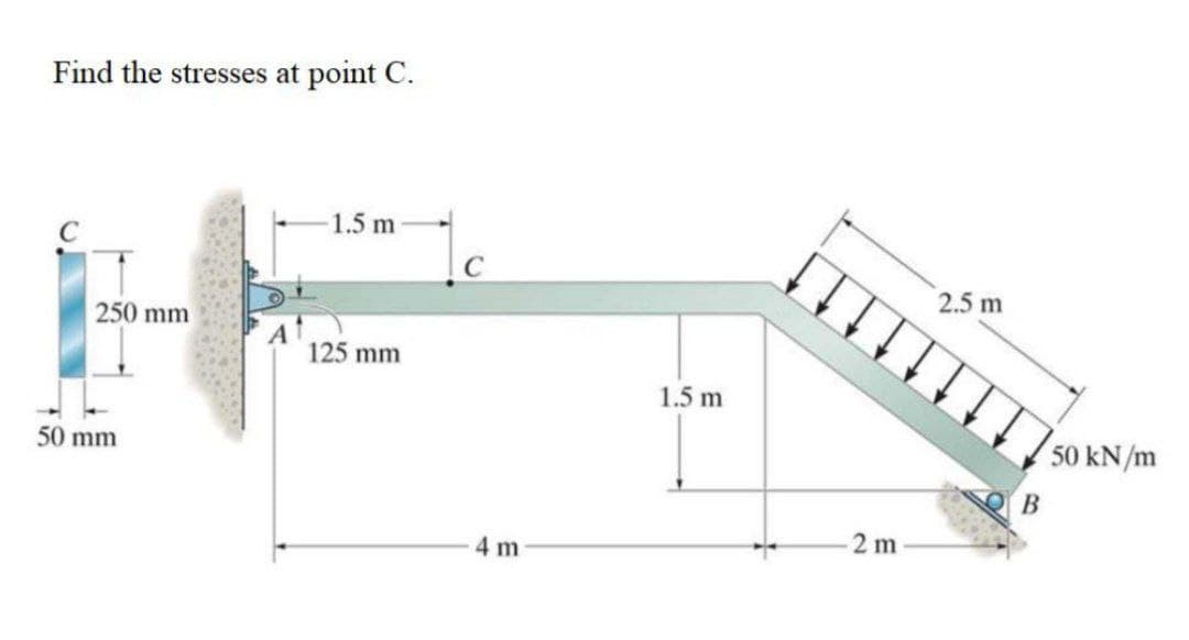 Find the stresses at point C.
1.5 m
2.5 m
250 mm
125 mm
1.5 m
50 kN/m
50 mm
В
2 m
4 m
