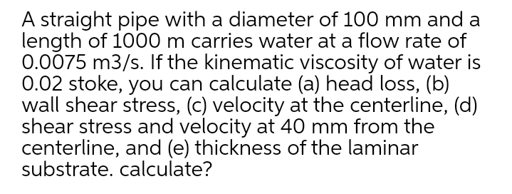 A straight pipe with a diameter of 100 mm and a
length of 1000 m carries water at a flow rate of
0.0075 m3/s. If the kinematic viscosity of water is
0.02 stoke, you can calculate (a) head loss, (b)
wall shear stress, (c) velocity at the centerline, (d)
shear stress and velocity at 40 mm from the
centerline, and (e) thickness of the laminar
substrate. calculate?
