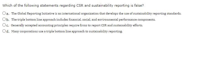 Which of the following statements regarding CSR and sustainability reporting is false?
Oa. The Global Reporting Initiative is an international organization that develops the use of sustainability reporting standards.
Ob. The triple bottom line approach includes financial, social, and environmental performance components.
Oc. Generally accepted accounting principles require firms to report CSR and sustainability efforts.
Od. Many corporations use a triple bottom line approach to sustainability reporting.