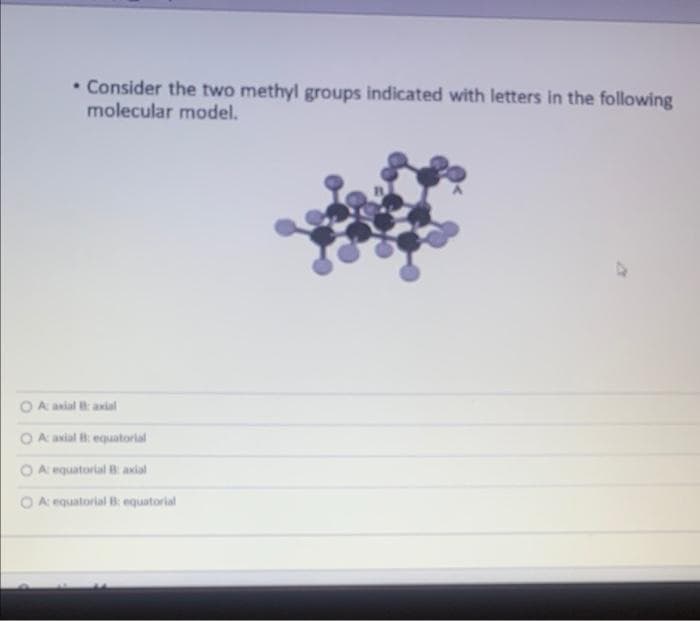 . Consider the two methyl groups indicated with letters in the following
molecular model.
A: axial B: axial
A: axial B: equatorial
A: equatorial B: axial
OA: equatorial B: equatorial