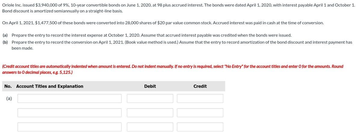 Oriole Inc. issued $3,940,000 of 9%, 10-year convertible bonds on June 1, 2020, at 98 plus accrued interest. The bonds were dated April 1, 2020, with interest payable April 1 and October 1.
Bond discount is amortized semiannually on a straight-line basis.
On April 1, 2021, $1,477,500 of these bonds were converted into 28,000 shares of $20 par value common stock. Accrued interest was paid in cash at the time of conversion.
(a) Prepare the entry to record the interest expense at October 1, 2020. Assume that accrued interest payable was credited when the bonds were issued.
(b) Prepare the entry to record the conversion on April 1, 2021. (Book value method is used.) Assume that the entry to record amortization of the bond discount and interest payment has
been made.
(Credit account titles are automatically indented when amount is entered. Do not indent manually. If no entry is required, select "No Entry" for the account titles and enter O for the amounts. Round
answers to O decimal places, e.g. 5,125.)
No. Account Titles and Explanation
(a)
Debit
Credit