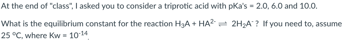 At the end of "class", I asked you to consider a triprotic acid with pka's = 2.0, 6.0 and 10.0.
What is the equilibrium constant for the reaction H3A + HA²¯ ⇒ 2H₂A? If you need to, assume
25 °C, where Kw = 10-14
