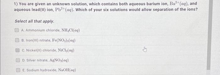 1) You are given an unknown solution, which contains both aqueous barium ion, Ba²+ (aq), and
aqueous lead(II) ion, Pb2+ (aq). Which of your six solutions would allow separation of the ions?
Select all that apply.
A. Ammonium chloride, NH,Cl(aq)
B. Iron(III) nitrate, Fe(NO3)3(aq)
C. Nickel (II) chloride, NiCl₂(aq)
D. Silver nitrate, AgNO3(aq)
E. Sodium hydroxide, NaOH(aq)
ty