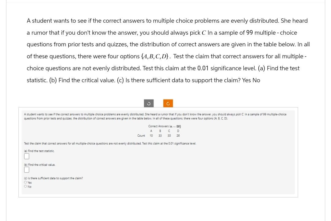 A student wants to see if the correct answers to multiple choice problems are evenly distributed. She heard
a rumor that if you don't know the answer, you should always pick C In a sample of 99 multiple - choice
questions from prior tests and quizzes, the distribution of correct answers are given in the table below. In all
of these questions, there were four options (A,B,C,D). Test the claim that correct answers for all multiple-
choice questions are not evenly distributed. Test this claim at the 0.01 significance level. (a) Find the test
statistic. (b) Find the critical value. (c) Is there sufficient data to support the claim? Yes No
A student wants to see if the correct answers to multiple choice problems are evenly distributed. She heard a rumor that if you don't know the answer, you should always pick C. In a sample of 99 multiple-choice
questions from prior tests and quizzes, the distribution of correct answers are given in the table below. In all of these questions, there were four options (A, B, C, D).
Correct Answers (99)
A B C D
Count 10 33 30 26
Test the claim that correct answers for all multiple-choice questions are not evenly distributed. Test this claim at the 0.01 significance level.
(a) Find the test statistic.
(b) Find the critical value.
(c) Is there sufficient data to support the claim?
○ Yes
O No