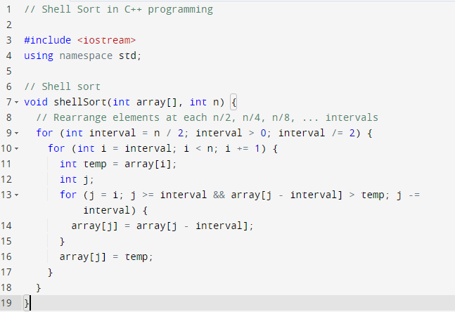 1
// Shell Sort in C++ programming
3 #include <iostream>
4
using namespace std;
6 // Shell sort
7- void shellsort(int array[], int n) {
// Rearrange elements at each n/2, n/4, n/8, ... intervals
for (int interval = n / 2; interval > 0; interval /= 2) {
for (int i = interval; i < n; i +=
8
10 -
1) {
11
int temp
array[i];
int j;
for (j
12
= i; j >= interval && array[j - interval] > temp; j
interval) {
array[j] = array[j - interval];
13 -
-=
14
15
}
16
array[j]
temp;
17
}
18
}
19 |
