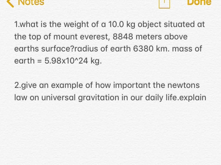 Notes
Done
1.what is the weight of a 10.0 kg object situated at
the top of mount everest, 8848 meters above
earths surface?radius of earth 6380 km. mass of
earth = 5.98x10^24 kg.
2.give an example of how important the newtons
law on universal gravitation in our daily life.explain
