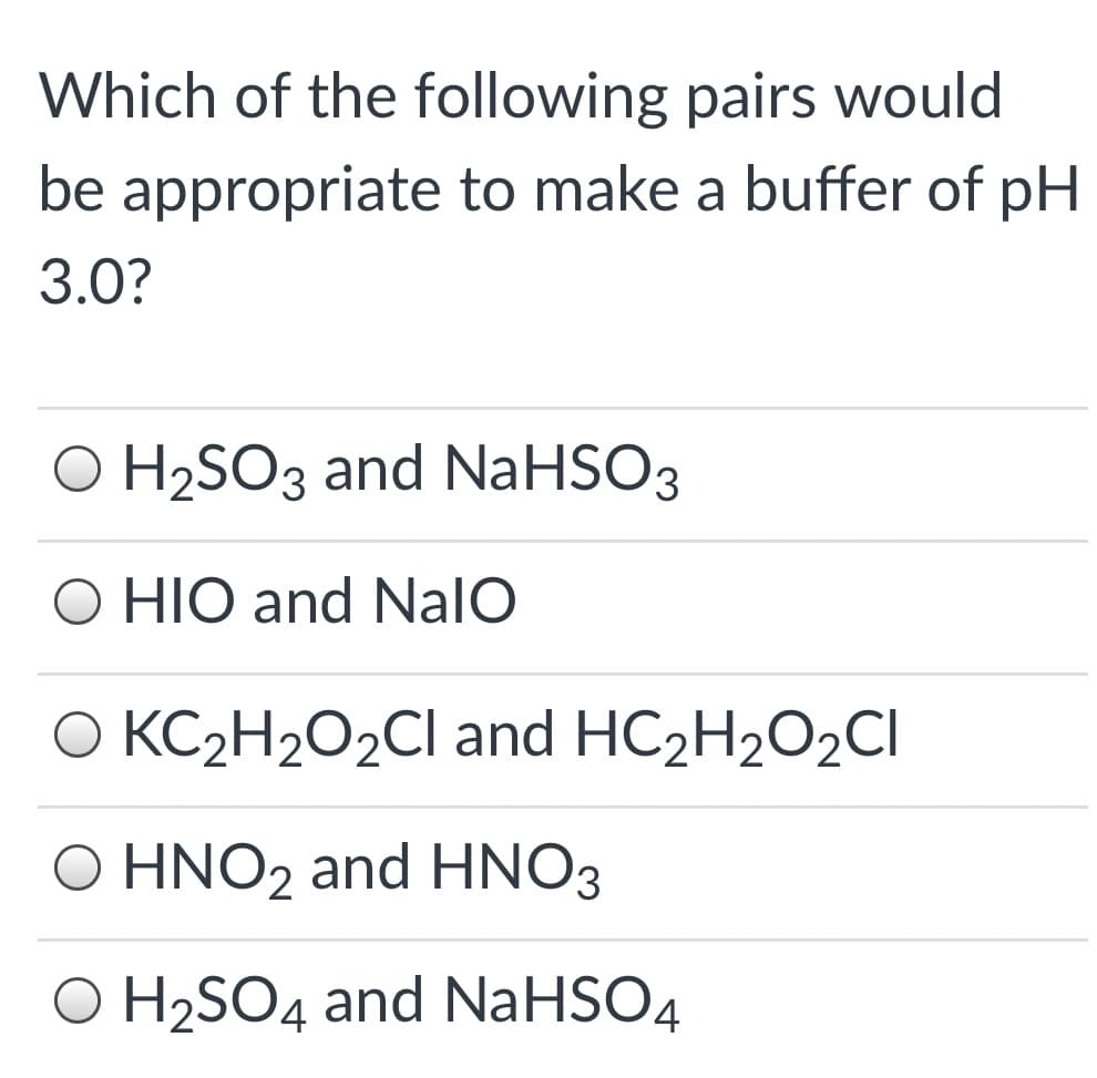 Which of the following pairs would
be appropriate to make a buffer of pH
3.0?
O H2SO3 and NaHSO3
O HIO and NalO
O KC2H2O2CI and HC2H2O2CI
Ο HΝO, and HNO3
O H2SO4 and NaHSO4
