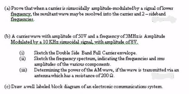 (a) Prove that when a carrier is sinusoidally amplitude-modulated by a signal of lower
frequency, the resultant wave may be resolved into the carrier and 2-sideband
frequencies.
(b) A carrierwave with amplitude of 50V and a frequency of 3MHzis Amplitude
Modulated by a 10 KHz sinusoidal signal with amplitude of 8V.
Sketch the Double Side Band Full Carrier envelope.
Sketch the frequency spectrum, indicating the frequencies and mms
amplitudes of the various components.
Determining the power of the AM wave, if the wave is transmitted via an
antenna which has a resistance of 2002.
(c) Draw a well labeled block diagram of an electronic communications system.
(11)
(ii)