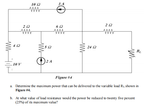 L
402
10 22
ww
202
ww
10 V
www
562
2A
3 A
62
ww
ww
24 2
202
ww
RL
Figure #4
a. Determine the maximum power that can be delivered to the variable load R₁ shown in
Figure #4.
b. At what value of load resistance would the power be reduced to twenty five percent
(25%) of its maximum value?