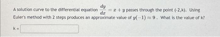 dy
A solution curve to the differential equation = x + y passes through the point (-2,k). Using
Euler's method with 2 steps produces an approximate value of y(-1) 9. What is the value of k?
da
k=