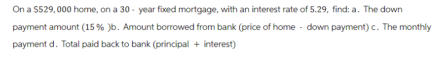 On a $529,000 home, on a 30-year fixed mortgage, with an interest rate of 5.29, find: a. The down
payment amount (15 % )b. Amount borrowed from bank (price of home - down payment) c. The monthly
payment d. Total paid back to bank (principal + interest)