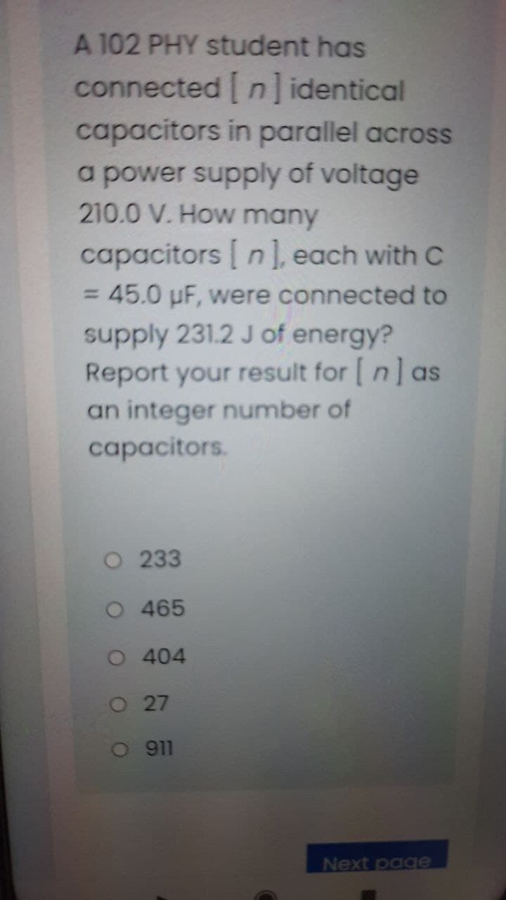 A 102 PHY student has
connected n]identical
capacitors in parallel across
a power supply of voltage
210.0 V. How many
capacitors n], each with C
= 45.0 µF, were connected to
supply 231.2 J of energy?
Report your result for [ n] as
an integer number of
capacitors.
O 233
O 465
O 404
O27
O 911
Next page
