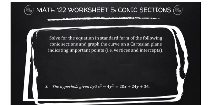 MATH 122 WORKSHEET 5: CONIC SECTIONS (
Solve for the equation in standard form of the following
conic sections and graph the curve on a Cartesian plane
indicating important points (i.e. vertices and intercepts).
3. The hyperbola given by 5x² – 4y² = 20x + 24y + 36.
