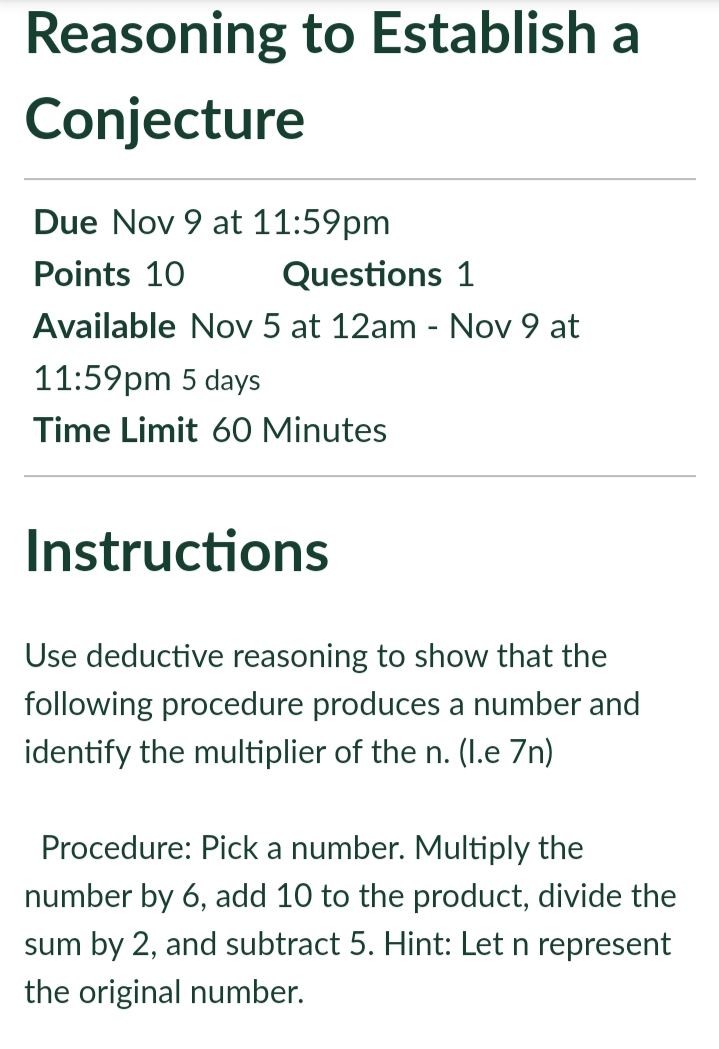 Reasoning to Establish a
Conjecture
Due Nov 9 at 11:59pm
Points 10
Questions 1
Available Nov 5 at 12am - Nov 9 at
11:59pm 5 days
Time Limit 60 Minutes
Instructions
Use deductive reasoning to show that the
following procedure produces a number and
identify the multiplier of the n. (I.e 7n)
Procedure: Pick a number. Multiply the
number by 6, add 10 to the product, divide the
sum by 2, and subtract 5. Hint: Let n represent
the original number.
