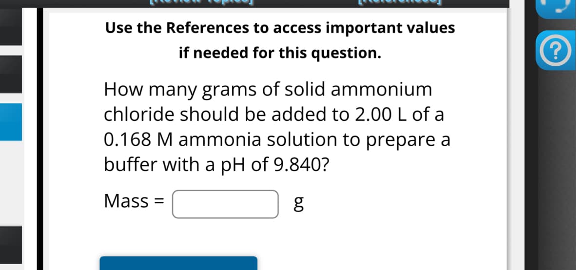 Use the References to access important values
if needed for this question.
How many grams of solid ammonium
chloride should be added to 2.00 L of a
0.168 M ammonia solution to prepare a
buffer with a pH of 9.840?
Mass= =
g
?