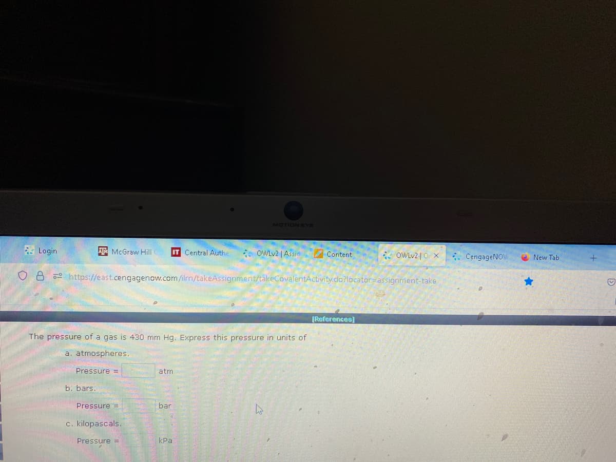 Login
ATMcGraw Hill IT Central Authe
Pressure =
b. bars.
O8 https://east.cengagenow.com/ilrn/takeAssignment/takeCovalentActivity.do?locator-assignment-take
The pressure of a gas is 430 mm Hg. Express this pressure in units of
a. atmospheres.
Pressure =
c. kilopascals.
Pressure =
atm
bar
MOTION EYE
OWLv2 | Assic Content
kPa
4
OWLv210 x
[References]
CengageNOW
New Tab