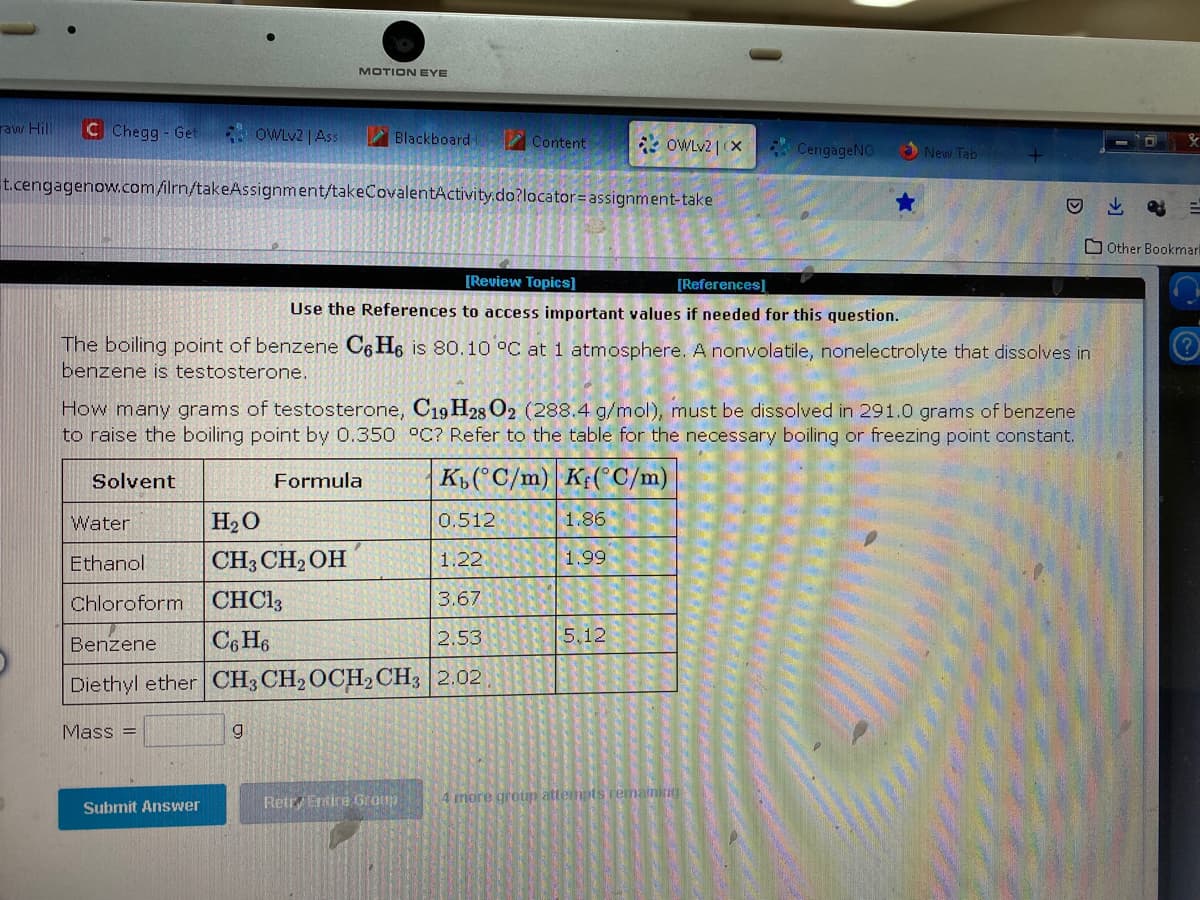 raw Hill C Chegg - Get
Solvent
OWLv2 | Ass
MOTION EYE
t.cengagenow.com/ilrn/takeAssignment/takeCovalentActivity.do?locator=assignment-take
Mass =
Blackboard-
Submit Answer
Water
H₂O
0.512
Ethanol
CH3 CH₂OH
1.22
Chloroform
CHC13
3.67
Benzene C6H6
2.53
Diethyl ether CH3 CH2 OCH₂ CH3 2.02
g
[Review Topics]
[References]
Use the References to access important values if needed for this question.
The boiling point of benzene C6H6 is 80.10 °C at 1 atmosphere. A nonvolatile, nonelectrolyte that dissolves in
benzene is testosterone.
Content
How many grams of testosterone, C19 H28 O2 (288.4 g/mol), must be dissolved in 291.0 grams of benzene
to raise the boiling point by 0.350 °C? Refer to the table for the necessary boiling or freezing point constant.
Formula
K(°C/m) K(°C/m)
Retr, Entire Group
OWLv2 | (X
1.86
1.99
5.12
CengageNO
New Tab
4 more group attempts remaining
→
Other Bookmark