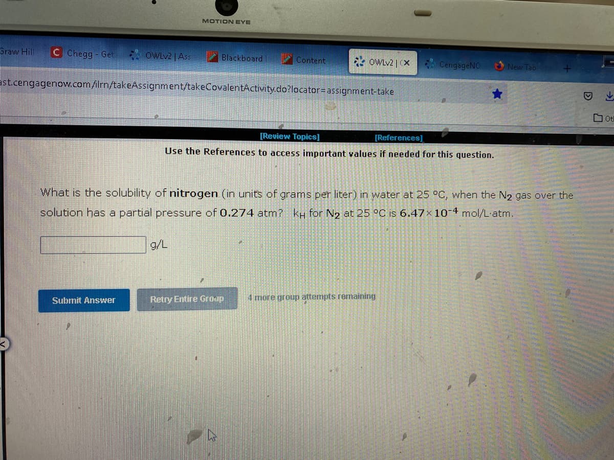 Graw Hill C Chegg- Get
OWLv2 | Ass
Submit Answer
MOTION EYE
Blackboard!
Content
ast.cengagenow.com/ilrn/takeAssignment/takeCovalentActivity.do?locator=assignment-take
g/L
OWLv2 | (X CengageNO
[Review Topics]
[References]
Use the References to access important values if needed for this question.
What is the solubility of nitrogen (in units of grams per liter) in water at 25 °C, when the N₂ gas over the
solution has a partial pressure of 0.274 atm? kH for N₂ at 25 °C is 6.47x 10-4 mol/L'atm.
New Tab
Retry Entire Group 4 more group attempts remaining
D
ot