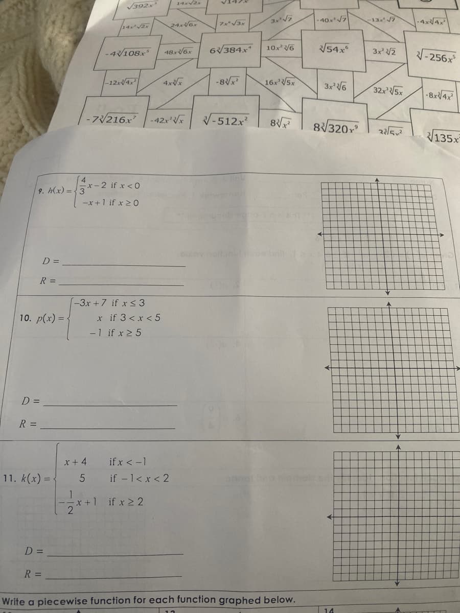 R =
9. h(x)=3
R =
10. p(x) = {
D =
D =
11. k(x) =
D =
R =
4
1
x +4
5
2
√392x
JEAN² √2X]
-4/108x²
x-2 if x < 0
-x+1 if x ≥ 0
-12x√4x²
-73216x²
-3x+7 if x ≤3
x + 1
-1 if x ≥ 5
x if 3 < x < 5
if x ≥ 2
14x√2x
24x√6x
48x-V6x
if x < -1
if -1 < x < 2
4x√x
-42x²√√x
√147
7x* √3x
6/384x¹
-8√√x²
V-512x²
3x²√7
10.x² √6
16x³√√5x
8√√x²
sulov nettonul ribos bril
HT17
Write a piecewise function for each function graphed below.
12
-40x√√√7
√√/54x
3x²√√6
8320x²
←
←
14
-13x² √7
3x² √√2
32x³√√5x
33/5²
A
-4x√√4x²
√-256x5
-8x√4x²
135x²